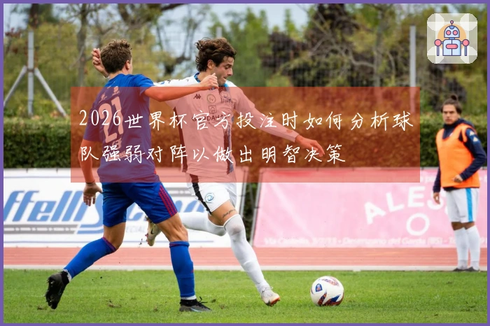 2026世界杯官方投注时如何分析球队强弱对阵以做出明智决策