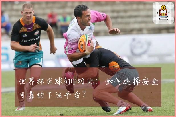世界杯买球App对比：如何选择安全可靠的下注平台？
